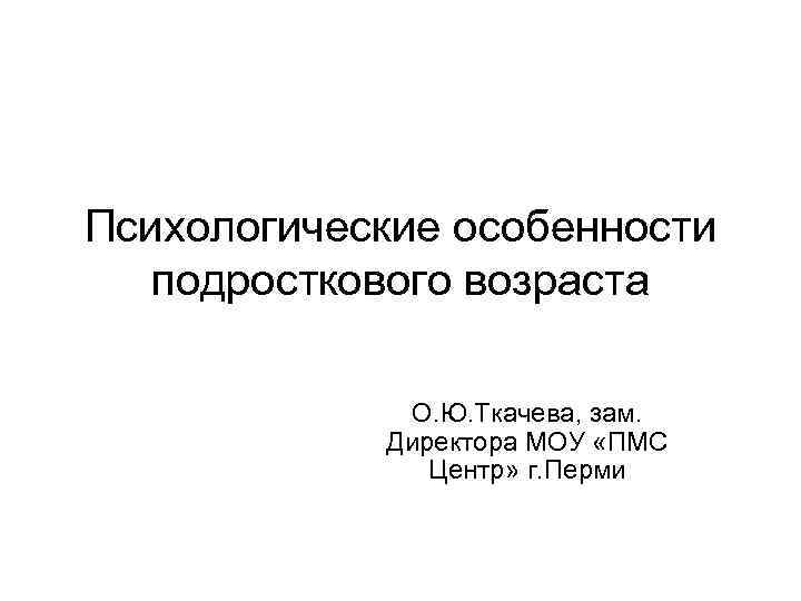 Психологические особенности подросткового возраста О. Ю. Ткачева, зам. Директора МОУ «ПМС Центр» г. Перми