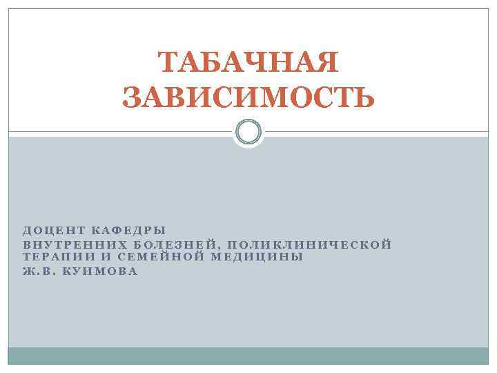 ТАБАЧНАЯ ЗАВИСИМОСТЬ ДОЦЕНТ КАФЕДРЫ ВНУТРЕННИХ БОЛЕЗНЕЙ, ПОЛИКЛИНИЧЕСКОЙ ТЕРАПИИ И СЕМЕЙНОЙ МЕДИЦИНЫ Ж. В. КУИМОВА