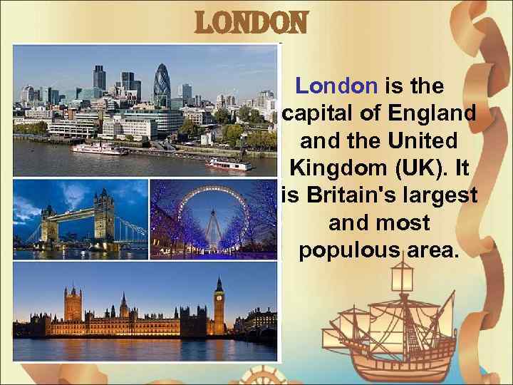 London is the capital of England the United Kingdom (UK). It is Britain's largest