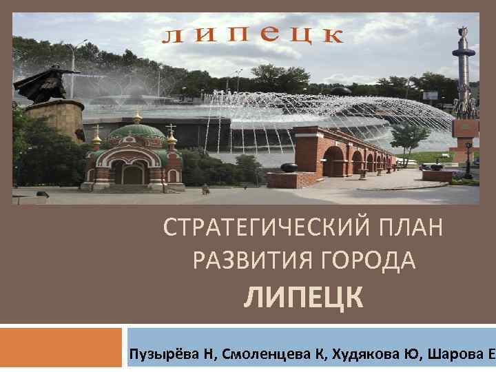 СТРАТЕГИЧЕСКИЙ ПЛАН РАЗВИТИЯ ГОРОДА ЛИПЕЦК Пузырёва Н, Смоленцева К, Худякова Ю, Шарова Е. 
