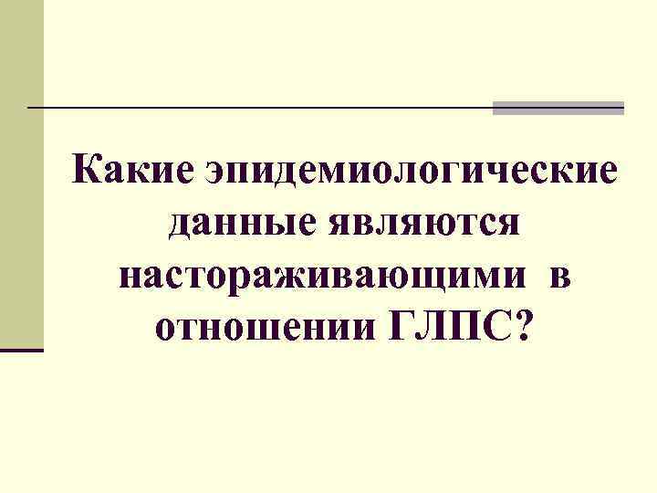 Какие эпидемиологические данные являются настораживающими в отношении ГЛПС? 
