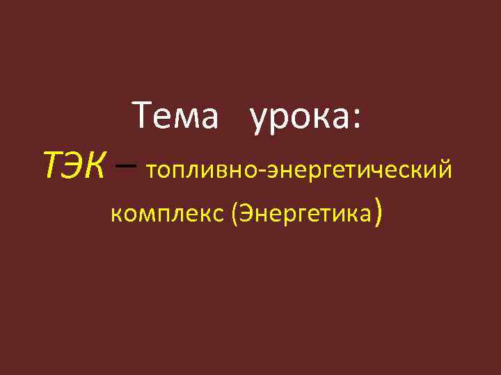 Тема урока: ТЭК – топливно-энергетический комплекс (Энергетика) 