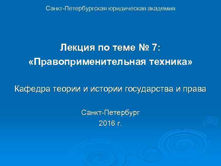 Санкт-Петербургская юридическая академия Лекция по теме № 7: «Правоприменительная техника» Кафедра теории и истории