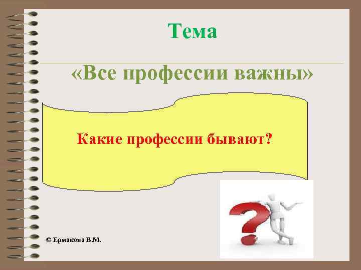 Тема «Все профессии важны» Какие профессии бывают? © Ермакова В. М. 
