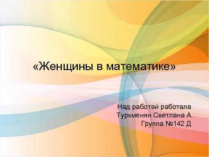  «Женщины в математике» Над работай работала Туркменян Светлана А. Группа № 142 Д