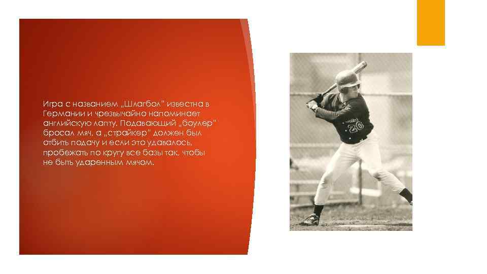 Игра с названием „Шлагбол” известна в Германии и чрезвычайно напоминает английскую лапту. Подавающий „боулер”