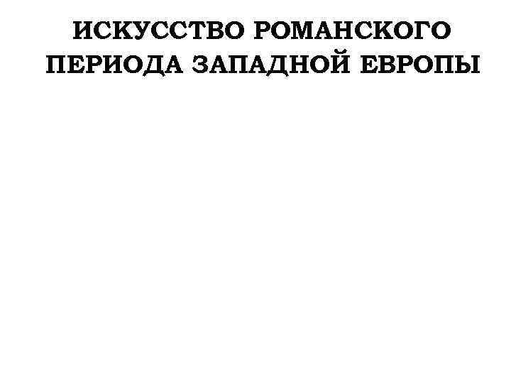 ИСКУССТВО РОМАНСКОГО ПЕРИОДА ЗАПАДНОЙ ЕВРОПЫ 