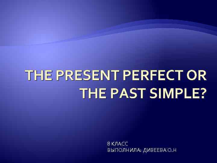 THE PRESENT PERFECT OR THE PAST SIMPLE? 8 КЛАСС ВЫПОЛНИЛА: ДИВЕЕВА О. Н 