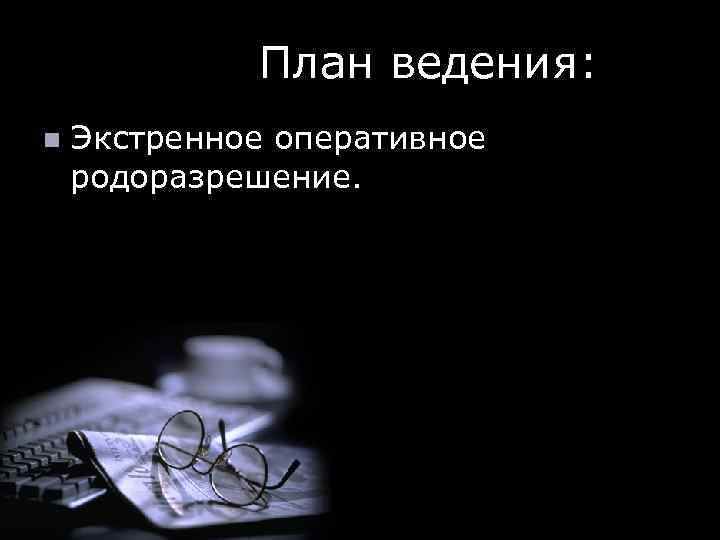  План ведения: n Экстренное оперативное родоразрешение. 