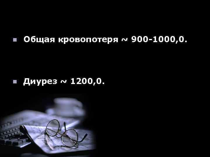 n Общая кровопотеря ~ 900 -1000, 0. n Диурез ~ 1200, 0. 