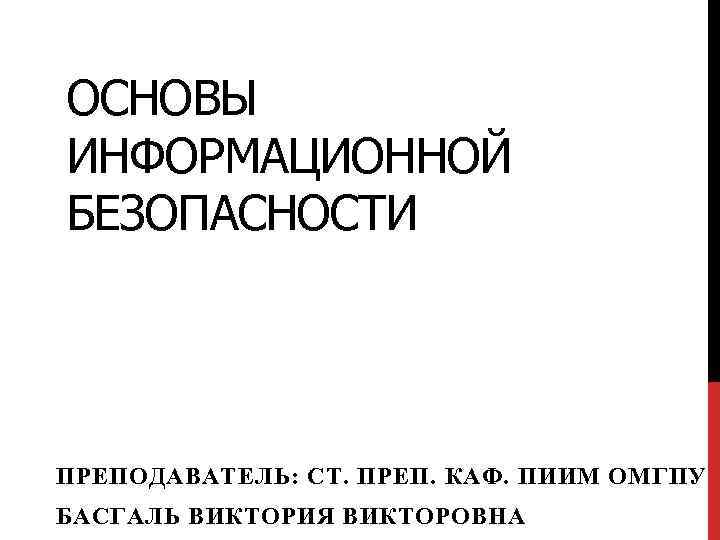 ОСНОВЫ ИНФОРМАЦИОННОЙ БЕЗОПАСНОСТИ ПРЕПОДАВАТЕЛЬ: СТ. ПРЕП. КАФ. ПИИМ ОМГПУ БАСГАЛЬ ВИКТОРИЯ ВИКТОРОВНА 