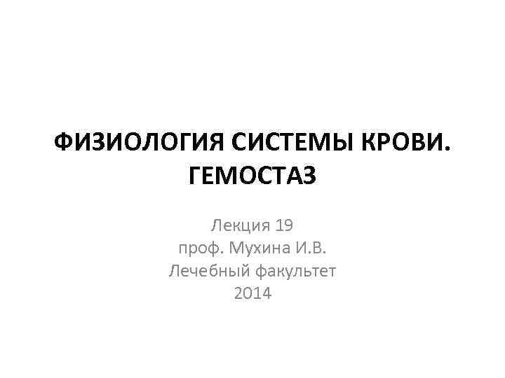 ФИЗИОЛОГИЯ СИСТЕМЫ КРОВИ. ГЕМОСТАЗ Лекция 19 проф. Мухина И. В. Лечебный факультет 2014 
