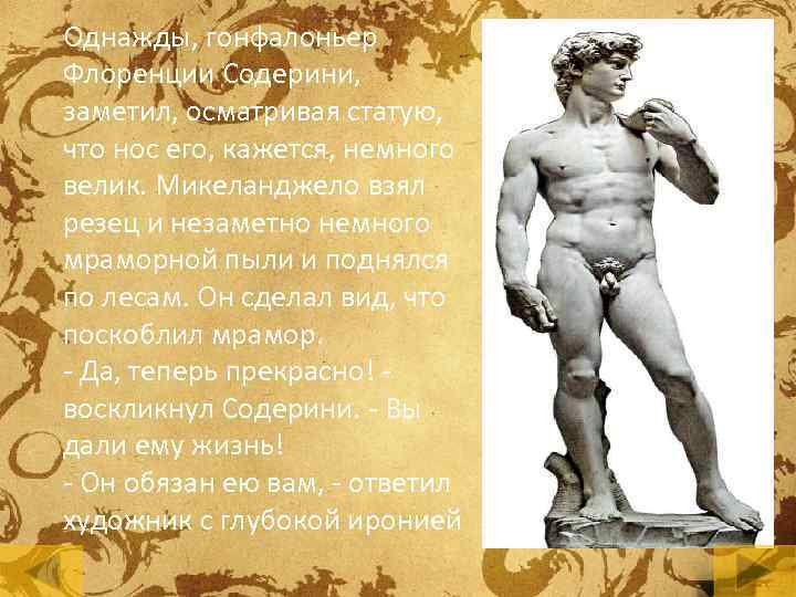 Однажды, гонфалоньер Флоренции Содерини, заметил, осматривая статую, что нос его, кажется, немного велик. Микеланджело
