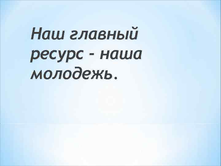 Наш главный ресурс - наша молодежь. 