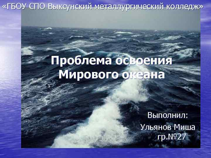  «ГБОУ СПО Выксунский металлургический колледж» Проблема освоения Мирового океана Выполнил: Ульянов Миша гр.