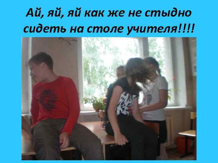 Ай, яй как же не стыдно сидеть на столе учителя!!!! 