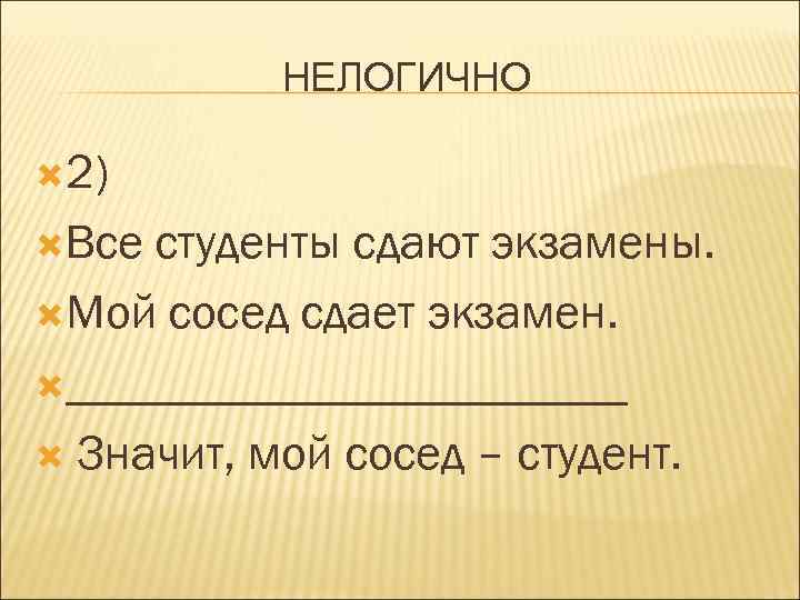 НЕЛОГИЧНО 2) Все студенты сдают экзамены. Мой сосед сдает экзамен. ____________ Значит, мой сосед