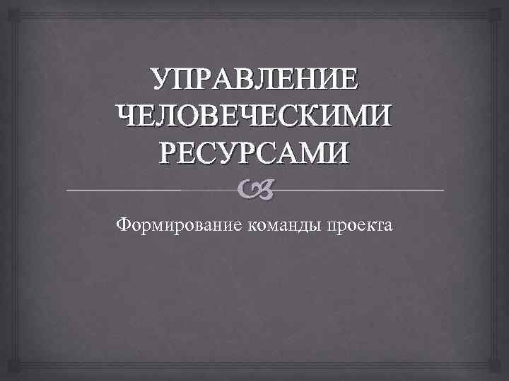 УПРАВЛЕНИЕ ЧЕЛОВЕЧЕСКИМИ РЕСУРСАМИ Формирование команды проекта 