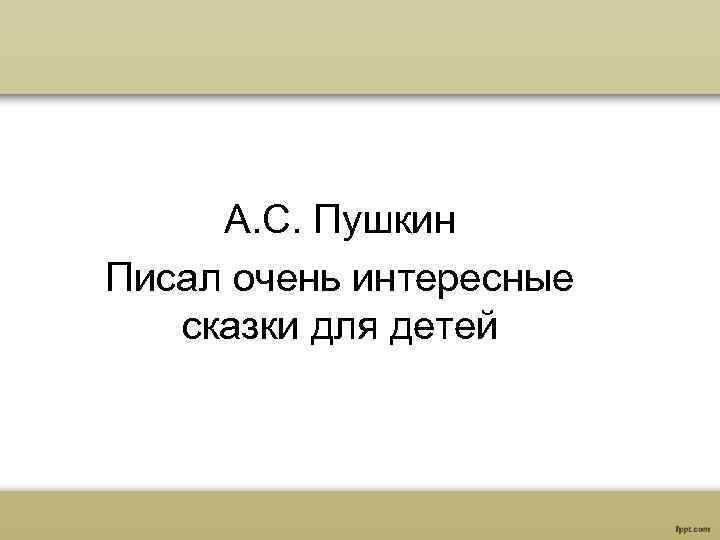 А. С. Пушкин Писал очень интересные сказки для детей 