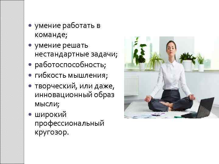  умение работать в команде; умение решать нестандартные задачи; работоспособность; гибкость мышления; творческий, или