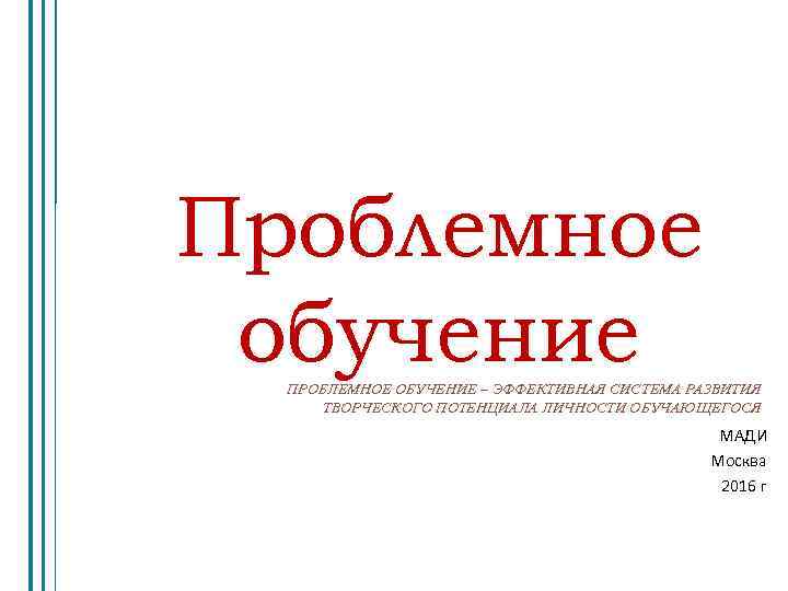 Проблемное обучение ПРОБЛЕМНОЕ ОБУЧЕНИЕ – ЭФФЕКТИВНАЯ СИСТЕМА РАЗВИТИЯ ТВОРЧЕСКОГО ПОТЕНЦИАЛА ЛИЧНОСТИ ОБУЧАЮЩЕГОСЯ МАДИ Москва