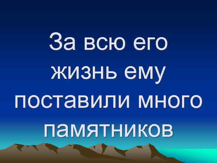 За всю его жизнь ему поставили много памятников 
