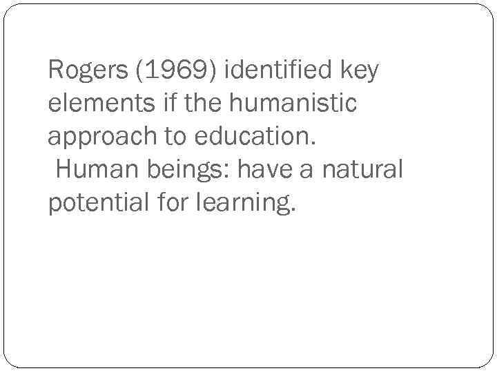 Rogers (1969) identified key elements if the humanistic approach to education. Human beings: have