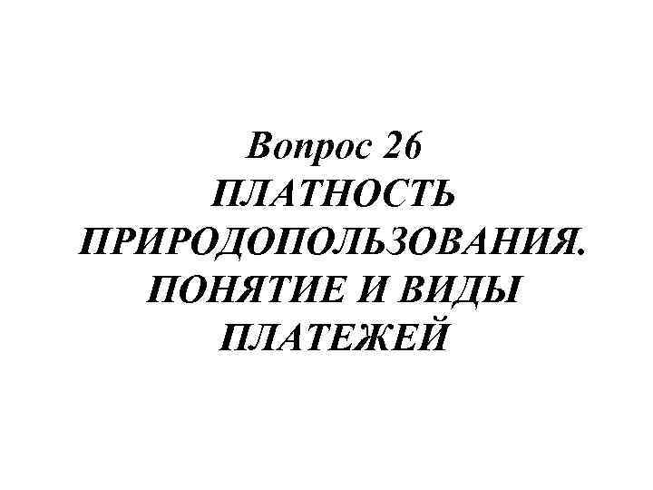 Вопрос 26 ПЛАТНОСТЬ ПРИРОДОПОЛЬЗОВАНИЯ. ПОНЯТИЕ И ВИДЫ ПЛАТЕЖЕЙ 