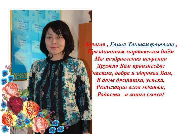 Дорогая , Гания Токтамуратовна , Праздничным мартовским днём Мы поздравления искренно Дружно Вам произнесём:
