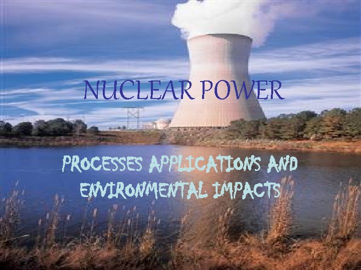 NUCLEAR POWER PROCESSES APPLICATIONS AND ENVIRONMENTAL IMPACTS 