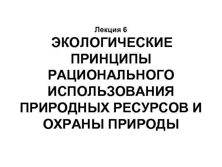 Лекция 6 ЭКОЛОГИЧЕСКИЕ ПРИНЦИПЫ РАЦИОНАЛЬНОГО ИСПОЛЬЗОВАНИЯ ПРИРОДНЫХ РЕСУРСОВ И ОХРАНЫ ПРИРОДЫ 