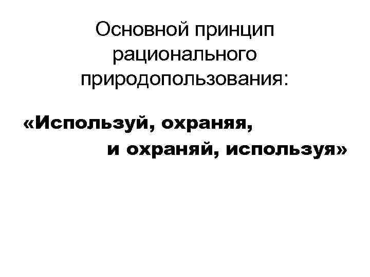 Основной принцип рационального природопользования: «Используй, охраняя, и охраняй, используя» 