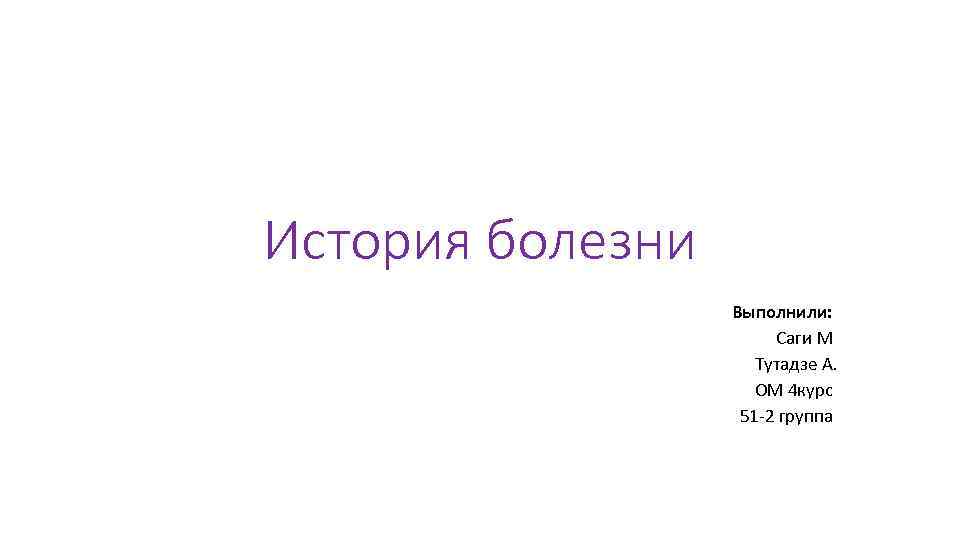 История болезни Выполнили: Саги М Тутадзе А. ОМ 4 курс 51 -2 группа 