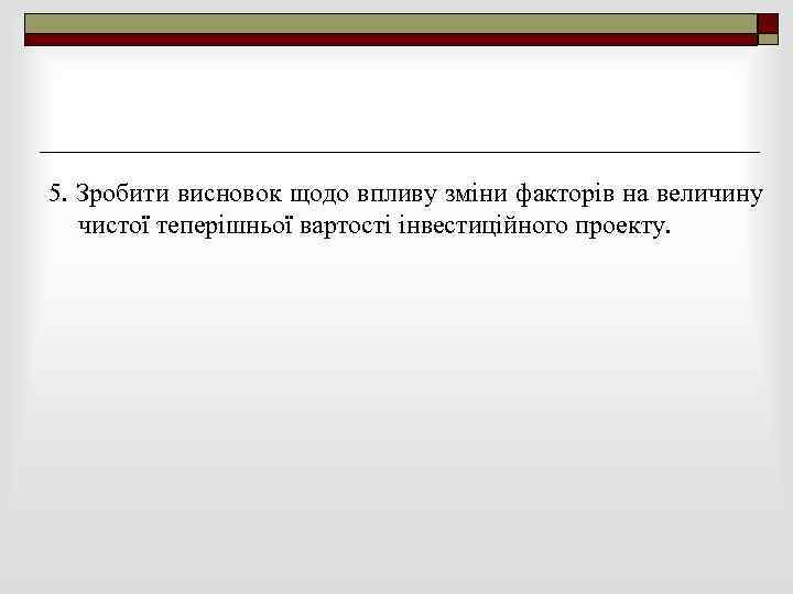 5. Зробити висновок щодо впливу зміни факторів на величину чистої теперішньої вартості інвестиційного проекту.