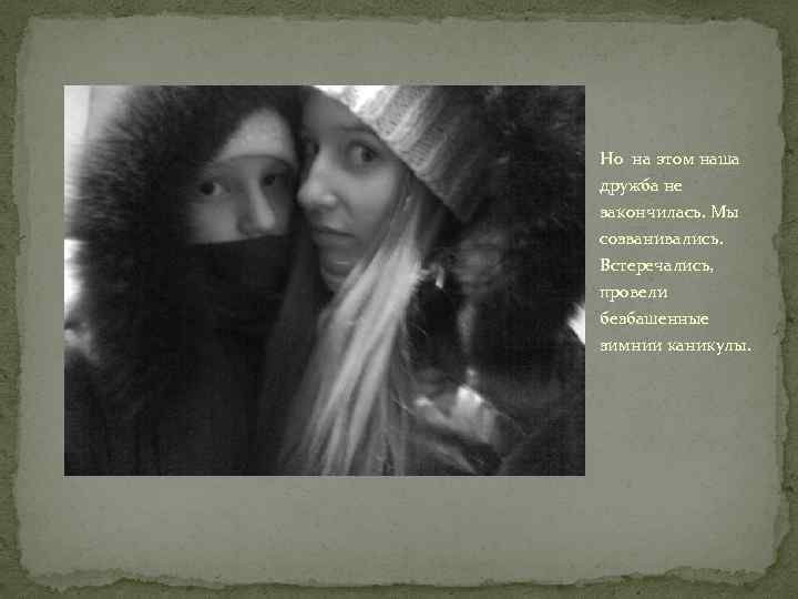 Но на этом наша дружба не закончилась. Мы созванивались. Встеречались, провели безбашенные зимнии каникулы.