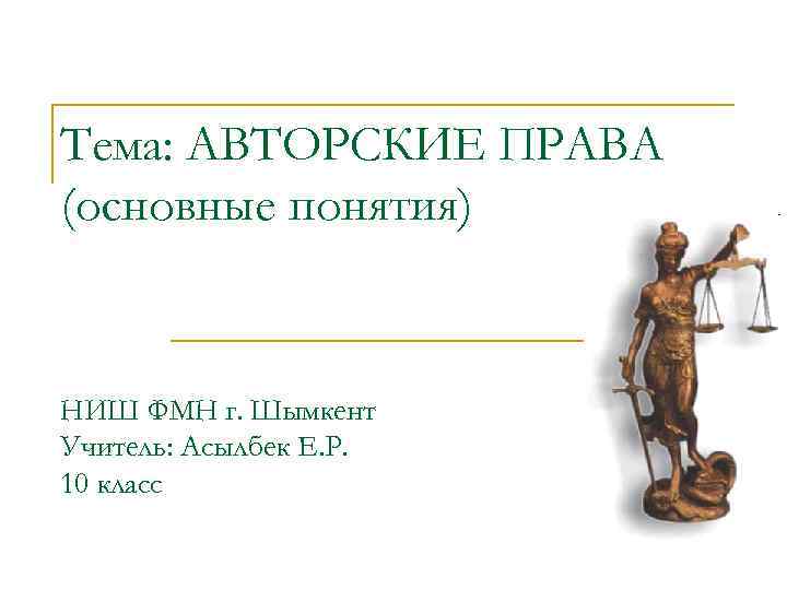 Тема: АВТОРСКИЕ ПРАВА (основные понятия) НИШ ФМН г. Шымкент Учитель: Асылбек Е. Р. 10