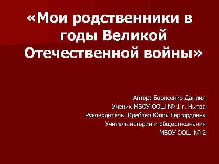  «Мои родственники в годы Великой Отечественной войны» Автор: Борисенко Даниил Ученик МБОУ ООШ