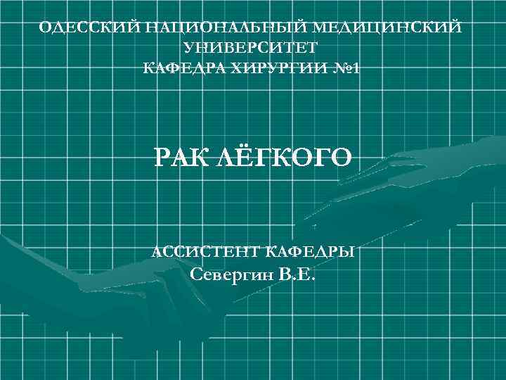 ОДЕССКИЙ НАЦИОНАЛЬНЫЙ МЕДИЦИНСКИЙ УНИВЕРСИТЕТ КАФЕДРА ХИРУРГИИ № 1 РАК ЛЁГКОГО АССИСТЕНТ КАФЕДРЫ Севергин В.