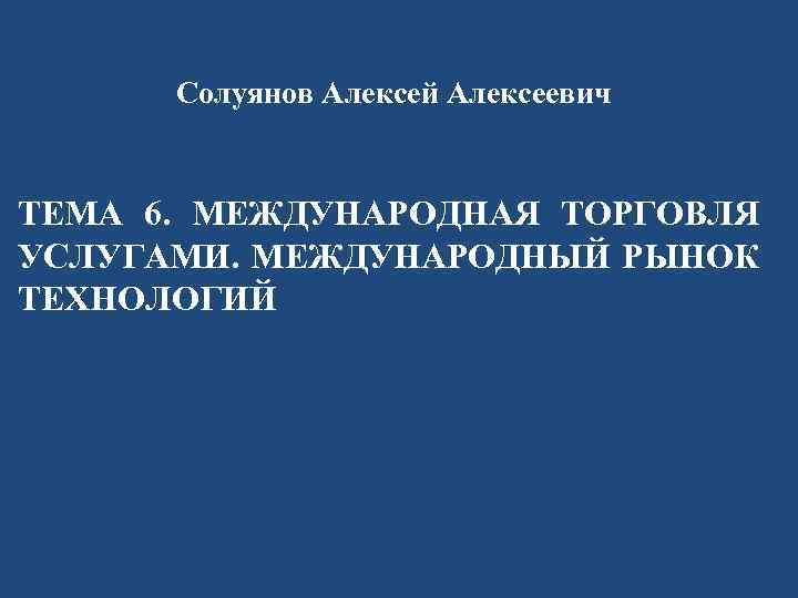 Солуянов Алексей Алексеевич ТЕМА 6. МЕЖДУНАРОДНАЯ ТОРГОВЛЯ УСЛУГАМИ. МЕЖДУНАРОДНЫЙ РЫНОК ТЕХНОЛОГИЙ 