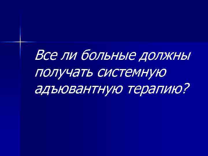 Все ли больные должны получать системную адъювантную терапию? 