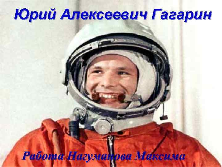 Юрий Алексеевич Гагарин Работа Нагуманова Максима 