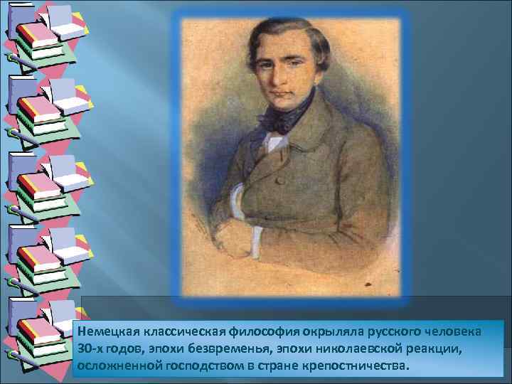 Немецкая классическая философия окрыляла русского человека 30 -х годов, эпохи безвременья, эпохи николаевской реакции,