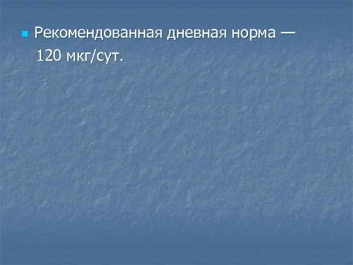 n Рекомендованная дневная норма — 120 мкг/сут. 