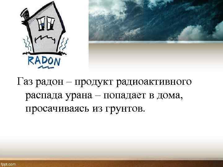 Газ радон – продукт радиоактивного распада урана – попадает в дома, просачиваясь из грунтов.