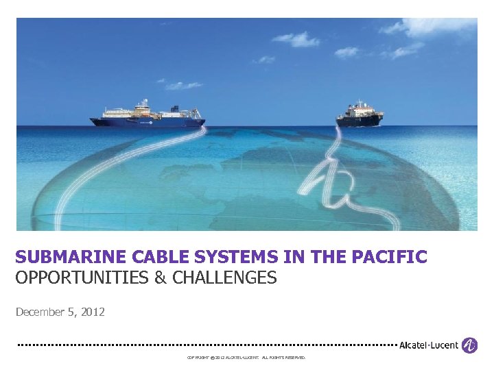 SUBMARINE CABLE SYSTEMS IN THE PACIFIC OPPORTUNITIES & CHALLENGES December 5, 2012 COPYRIGHT ©