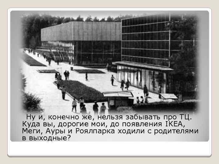 Ну и, конечно же, нельзя забывать про ТЦ. Куда вы, дорогие мои, до появления