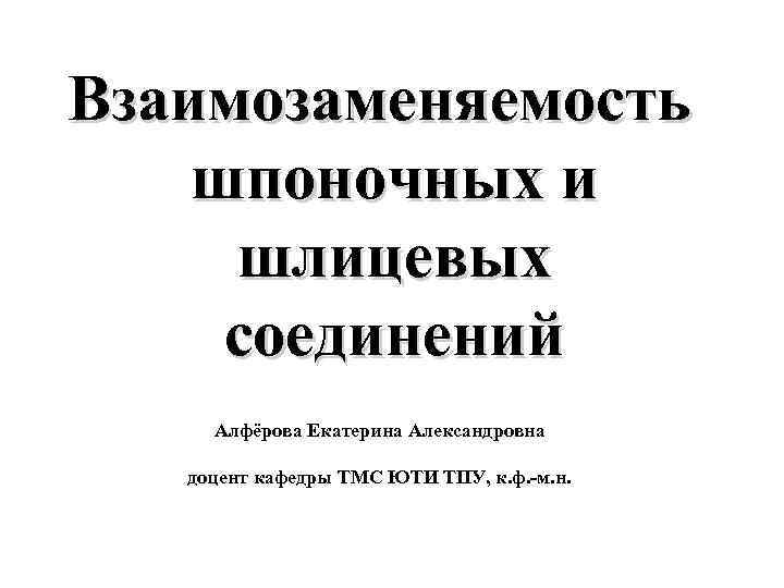 Взаимозаменяемость шпоночных и шлицевых соединений Алфёрова Екатерина Александровна доцент кафедры ТМС ЮТИ ТПУ, к.