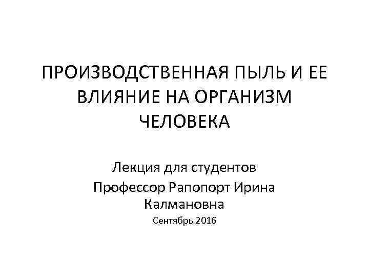 ПРОИЗВОДСТВЕННАЯ ПЫЛЬ И ЕЕ ВЛИЯНИЕ НА ОРГАНИЗМ ЧЕЛОВЕКА Лекция для студентов Профессор Рапопорт Ирина