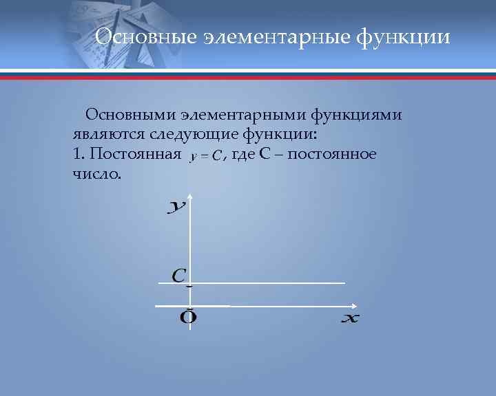 Основные элементарные функции Основными элементарными функциями являются следующие функции: 1. Постоянная , где С