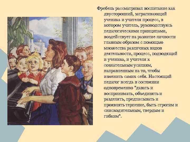 Фребель рассматривал воспитание как двусторонний, затрагивающий ученика и учителя процесс, в котором учитель, руководствуясь